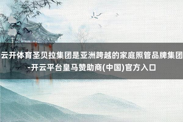 云开体育圣贝拉集团是亚洲跨越的家庭照管品牌集团-开云平台皇马赞助商(中国)官方入口