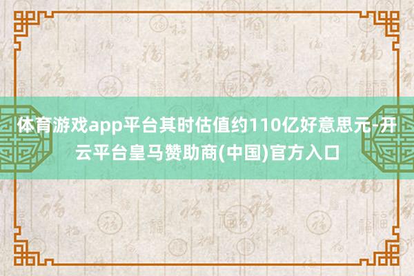 体育游戏app平台其时估值约110亿好意思元-开云平台皇马赞助商(中国)官方入口